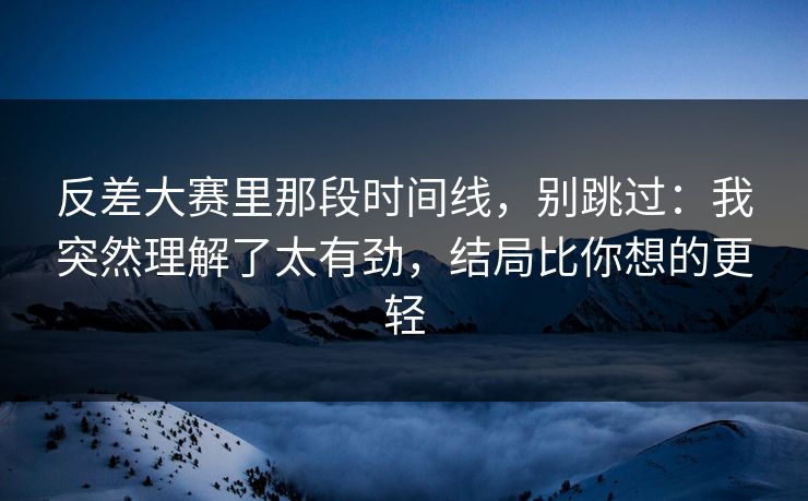 反差大赛里那段时间线，别跳过：我突然理解了太有劲，结局比你想的更轻