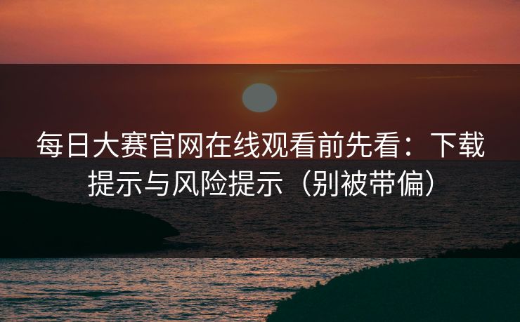 每日大赛官网在线观看前先看：下载提示与风险提示（别被带偏）
