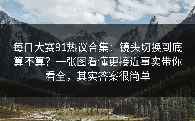 每日大赛91热议合集：镜头切换到底算不算？一张图看懂更接近事实带你看全，其实答案很简单