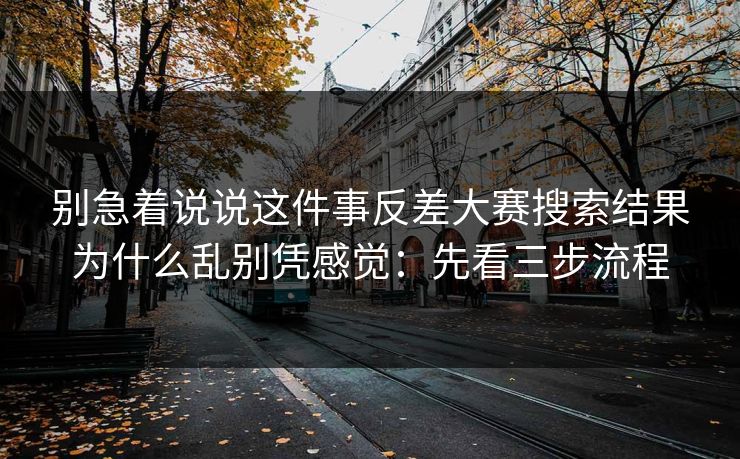 别急着说说这件事反差大赛搜索结果为什么乱别凭感觉：先看三步流程