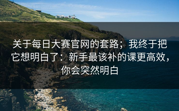 关于<strong>每日大赛</strong>官网的套路；我终于把它想明白了：新手最该补的课更高效，你会突然明白