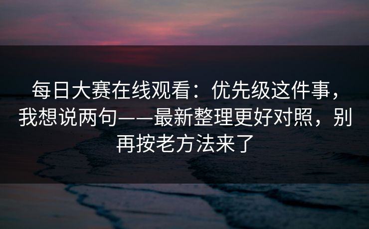 每日大赛在线观看：优先级这件事，我想说两句——最新整理更好对照，别再按老方法来了