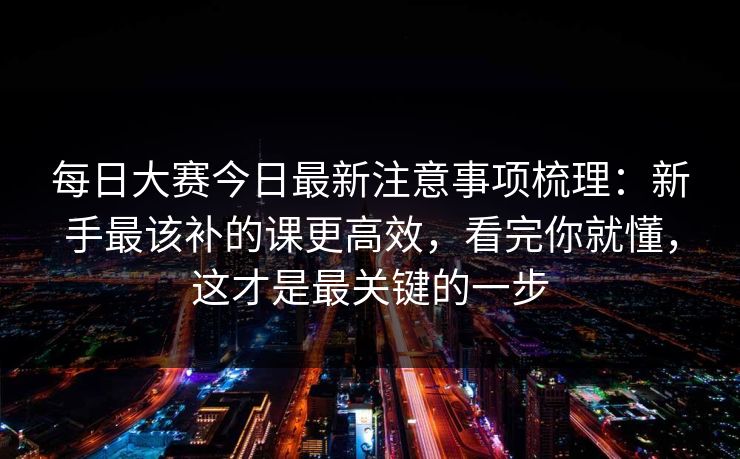 <strong>每日大赛</strong>今日最新注意事项梳理：新手最该补的课更高效，看完你就懂，这才是最关键的一步