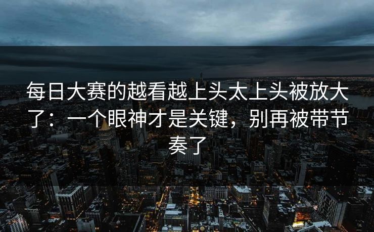 <strong>每日大赛</strong>的越看越上头太上头被放大了：一个眼神才是关键，别再被带节奏了
