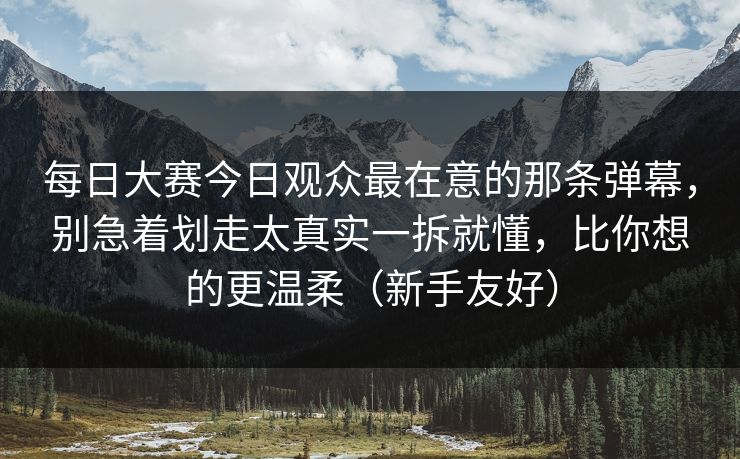 每日大赛今日观众最在意的那条弹幕，别急着划走太真实一拆就懂，比你想的更温柔（新手友好）