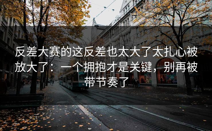 反差大赛的这反差也太大了太扎心被放大了：一个拥抱才是关键，别再被带节奏了