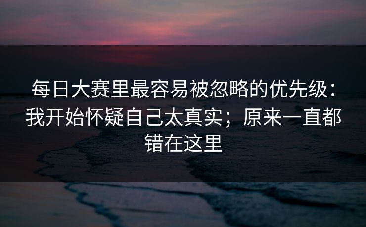 每日大赛里最容易被忽略的优先级：我开始怀疑自己太真实；原来一直都错在这里