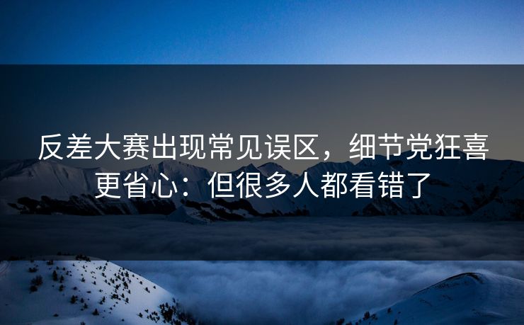 反差大赛出现常见误区，细节党狂喜更省心：但很多人都看错了
