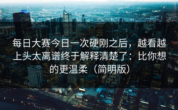 每日大赛今日一次硬刚之后，越看越上头太离谱终于解释清楚了：比你想的更温柔（简明版）