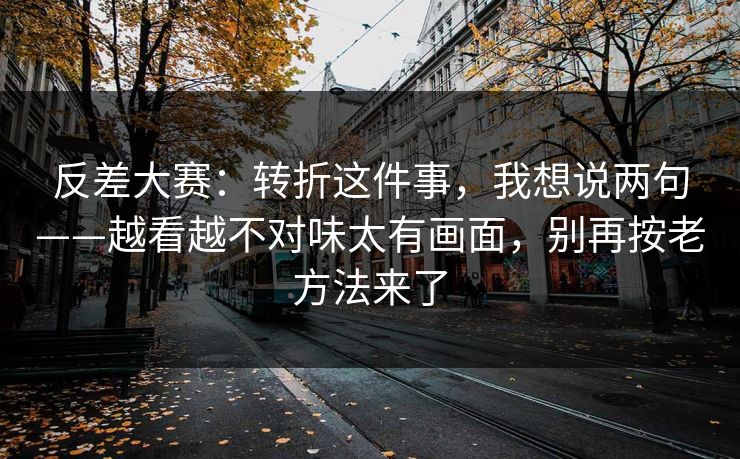 反差大赛：转折这件事，我想说两句——越看越不对味太有画面，别再按老方法来了