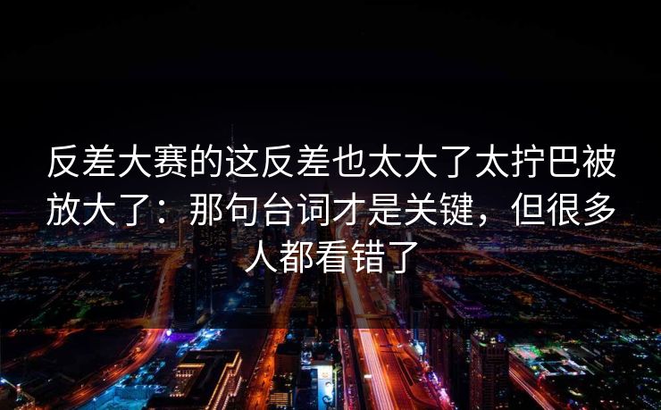 反差大赛的这反差也太大了太拧巴被放大了：那句台词才是关键，但很多人都看错了