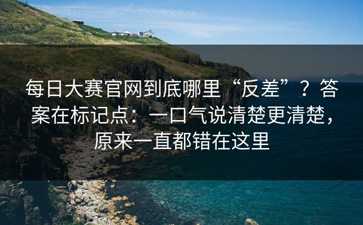 每日大赛官网到底哪里“反差”？答案在标记点：一口气说清楚更清楚，原来一直都错在这里