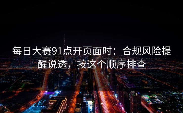 <strong>每日大赛</strong>91点开页面时：合规风险提醒说透，按这个顺序排查