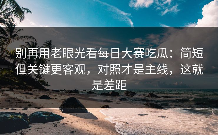 别再用老眼光看每日大赛吃瓜：简短但关键更客观，对照才是主线，这就是差距