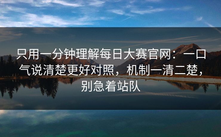 只用一分钟理解<strong>每日大赛</strong>官网：一口气说清楚更好对照，机制一清二楚，别急着站队