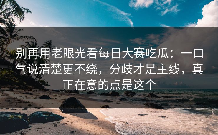 别再用老眼光看<strong>每日大赛</strong>吃瓜：一口气说清楚更不绕，分歧才是主线，真正在意的点是这个