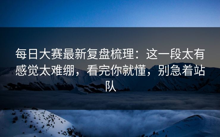 <strong>每日大赛</strong>最新复盘梳理：这一段太有感觉太难绷，看完你就懂，别急着站队