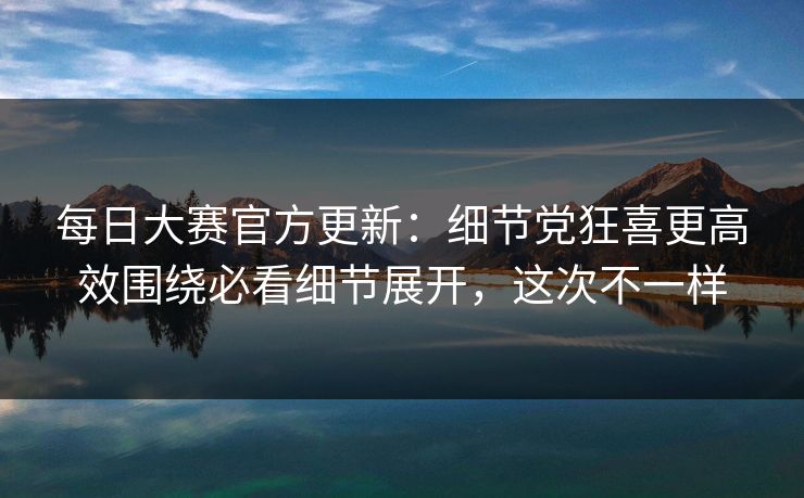 每日大赛官方更新：细节党狂喜更高效围绕必看细节展开，这次不一样