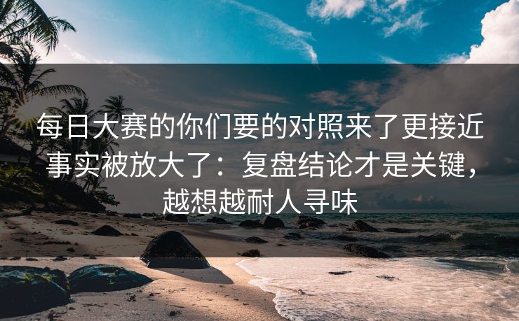 每日大赛的你们要的对照来了更接近事实被放大了：复盘结论才是关键，越想越耐人寻味