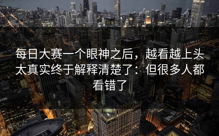 <strong>每日大赛</strong>一个眼神之后，越看越上头太真实终于解释清楚了：但很多人都看错了