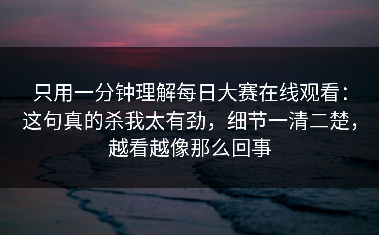 只用一分钟理解<strong>每日大赛</strong>在线观看：这句真的杀我太有劲，细节一清二楚，越看越像那么回事