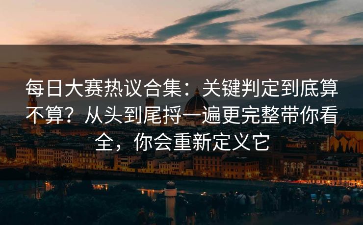 <strong>每日大赛</strong>热议合集：关键判定到底算不算？从头到尾捋一遍更完整带你看全，你会重新定义它