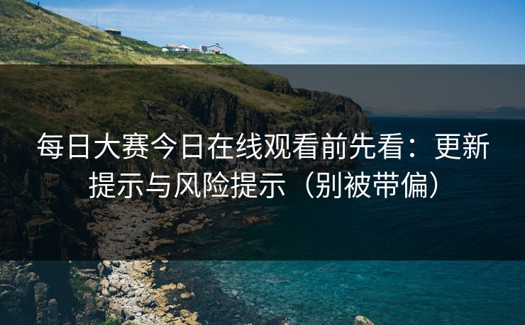 每日大赛今日在线观看前先看：更新提示与风险提示（别被带偏）