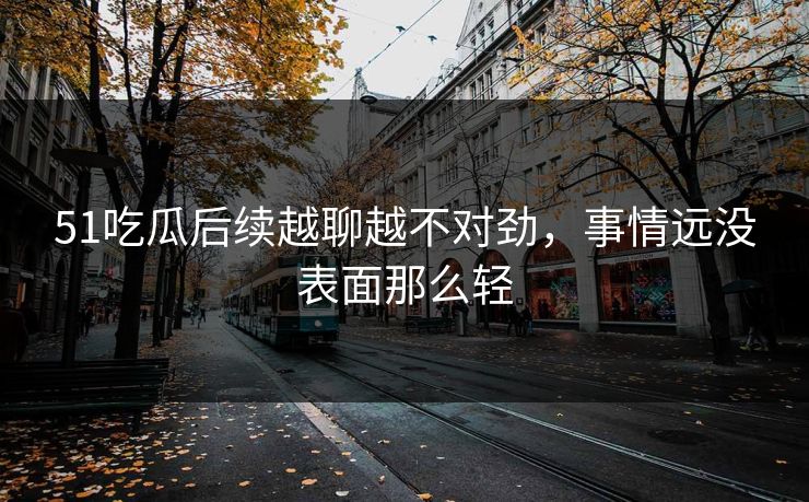 51吃瓜后续越聊越不对劲，事情远没表面那么轻