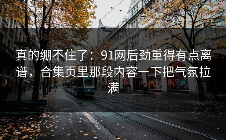 真的绷不住了:91网后劲重得有点离谱,合集页里那段内容一下把气氛拉满 真的绷不住了:91网后劲重得有点离谱,合集页里那段内容一下把气氛拉满