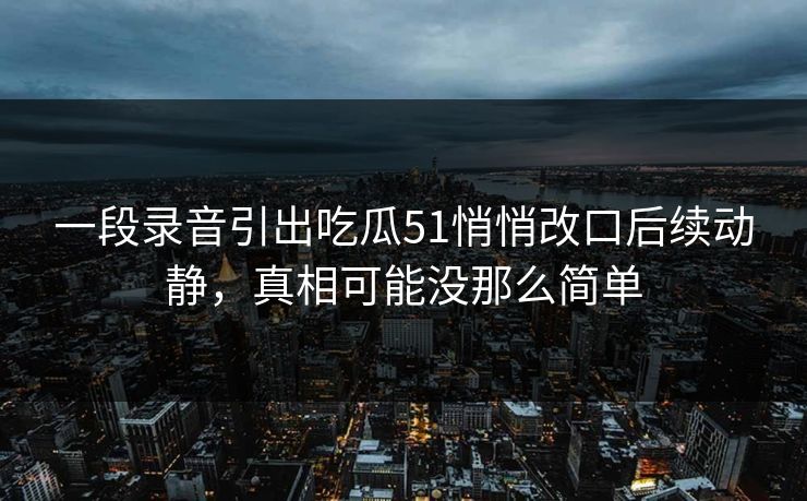 一段录音引出吃瓜51悄悄改口后续动静，真相可能没那么简单