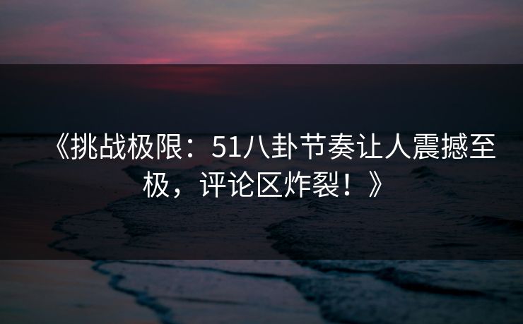 《挑战极限:51八卦节奏让人震撼至极,评论区炸裂!》 《挑战极限:51八卦节奏让人震撼至极,评论区炸裂!》