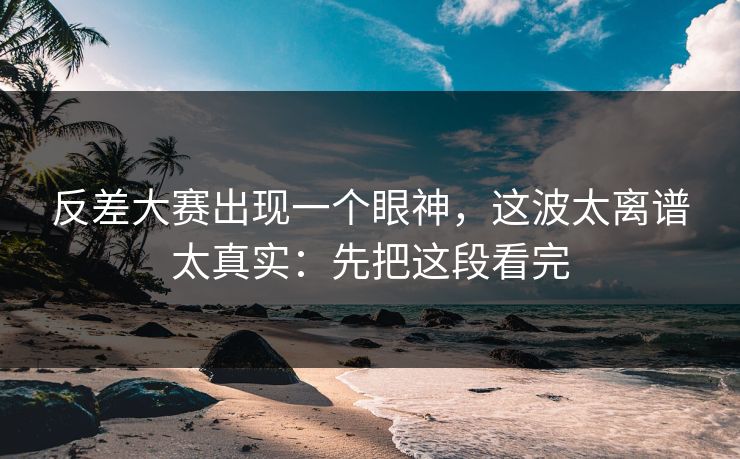反差大赛出现一个眼神，这波太离谱太真实：先把这段看完
