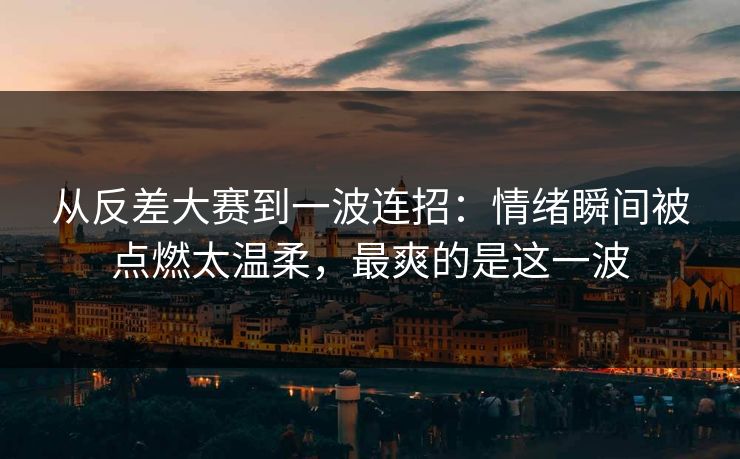 从反差大赛到一波连招：情绪瞬间被点燃太温柔，最爽的是这一波