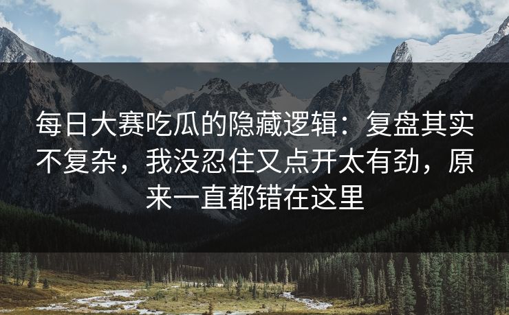 每日大赛吃瓜的隐藏逻辑：复盘其实不复杂，我没忍住又点开太有劲，原来一直都错在这里