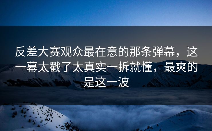 反差大赛观众最在意的那条弹幕，这一幕太戳了太真实一拆就懂，最爽的是这一波