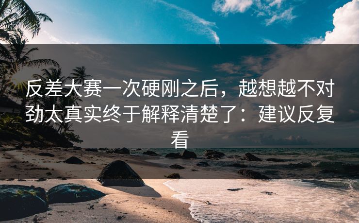 反差大赛一次硬刚之后，越想越不对劲太真实终于解释清楚了：建议反复看