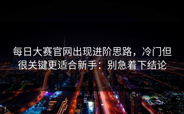 每日大赛官网出现进阶思路，冷门但很关键更适合新手：别急着下结论
