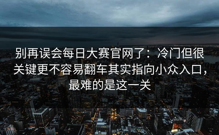 别再误会每日大赛官网了：冷门但很关键更不容易翻车其实指向小众入口，最难的是这一关