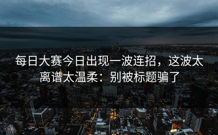 每日大赛今日出现一波连招，这波太离谱太温柔：别被标题骗了